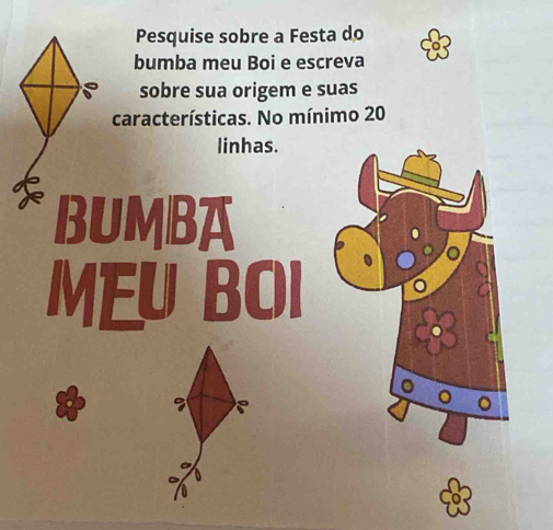 Pesquise sobre a Festa do 
bumba meu Boi e escreva 
sobre sua origem e suas 
características. No mínimo 20
linhas. 
BUMBA 
MEU BOI 
。