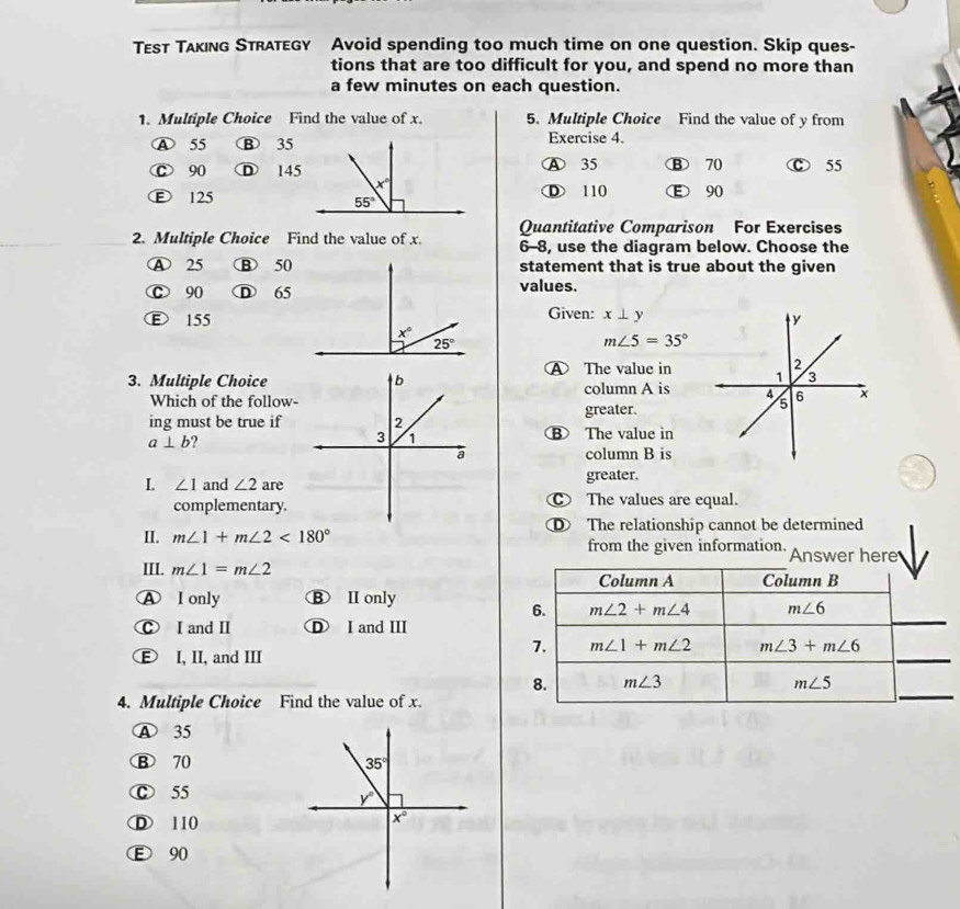 Tεsт Tλκıng Straτegy Avoid spending too much time on one question. Skip ques-
tions that are too difficult for you, and spend no more than
a few minutes on each question.
1. Multiple Choice Find the value of x. 5. Multiple Choice Find the value of y from
A 55 B 35Exercise 4.
C 90 D 145A 35 B 70 D 55
Ⓕ 125D 110 E 90
2. Multiple Choice Find the value of x. Quantitative Comparison For Exercises
6-8, use the diagram below. Choose the
A 25 B 50statement that is true about the given
C 90 D 65values.
Given: x⊥ y
ε 155
m∠ 5=35°
3. Multiple Choice The value in
Which of the follow-column A is
greater.
ing must be true if⑧ The value in
a⊥ b
column B is
L ∠ 1 and ∠ 2 are
greater.
complementary. The values are equal.
II. m∠ 1+m∠ 2<180° D The relationship cannot be determined
from the given information. Answer here
III. m∠ 1=m∠ 2 Column B
Column A
A I only B II only
_
6. m∠ 2+m∠ 4 m∠ 6
C I and I D I and III
E I, II, and III
_
7. m∠ 1+m∠ 2 m∠ 3+m∠ 6
8. m∠ 3 m∠ 5
4. Multiple Choice Find the value of x.
_
A 35
B 70
Ⓒ 55
D 110
E 90