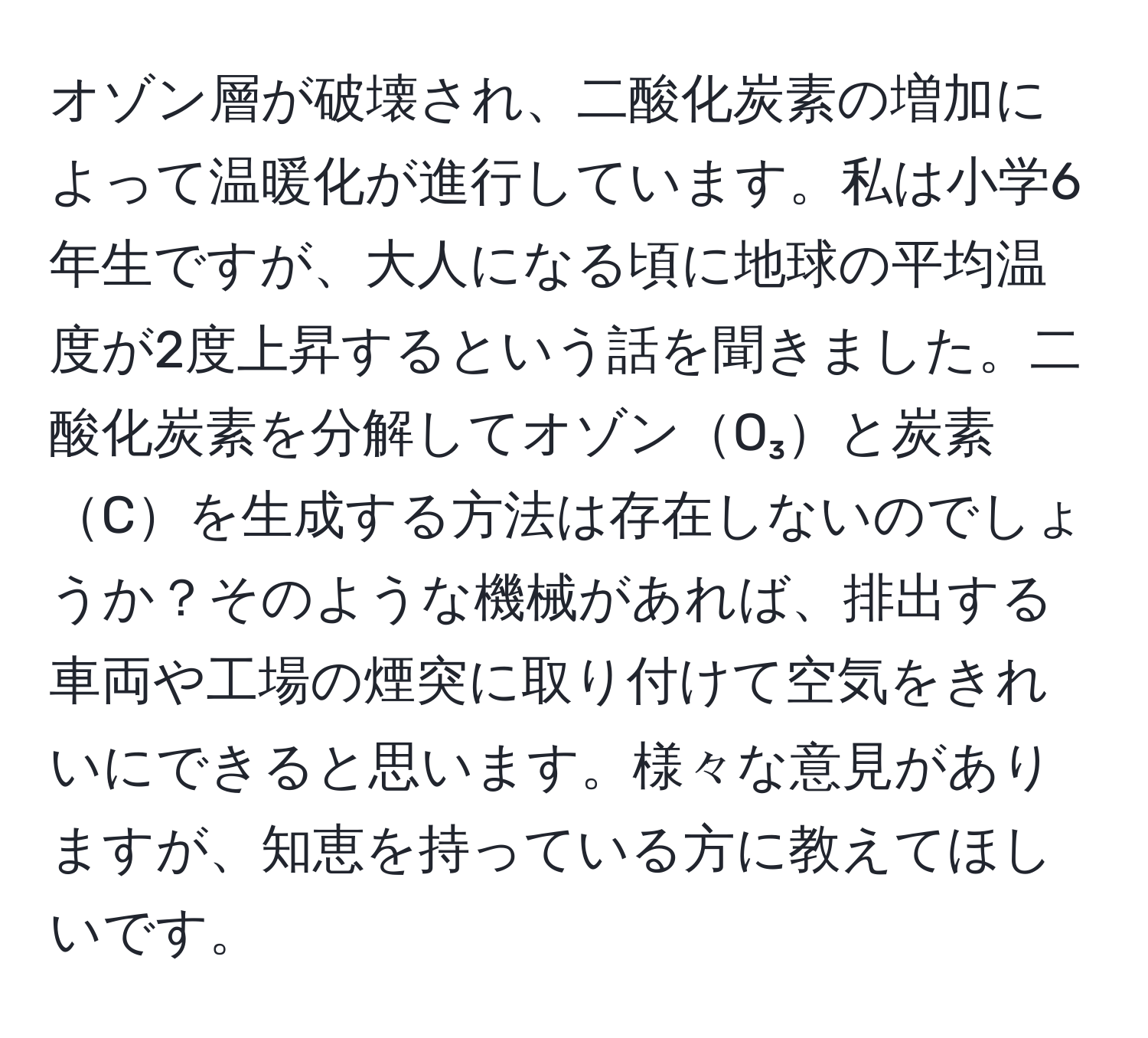 オゾン層が破壊され、二酸化炭素の増加によって温暖化が進行しています。私は小学6年生ですが、大人になる頃に地球の平均温度が2度上昇するという話を聞きました。二酸化炭素を分解してオゾンO₃と炭素Cを生成する方法は存在しないのでしょうか？そのような機械があれば、排出する車両や工場の煙突に取り付けて空気をきれいにできると思います。様々な意見がありますが、知恵を持っている方に教えてほしいです。