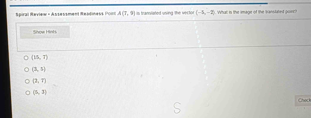 Spiral Review • Assessment Readiness Point A(7,9) is translated using the vector langle -5,-2rangle. What is the image of the translated point?
Show Hints
(15,7)
(3,5)
(2,7)
(5,3)
Check