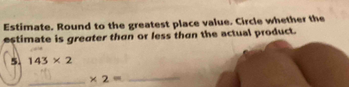 Estimate. Round to the greatest place value. Circle whether the 
estimate is greater than or less than the actual product. 
5. 143* 2
_ * 2= _