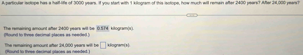 A particular isotope has a half-life of 3000 years. If you start with 1 kilogram of this isotope, how much will remain after 2400 years? After 24,000 years?
The remaining amount after 2400 years will be 0.574 kilogram(s).
(Round to three decimal places as needed.)
The remaining amount after 24,000 years will be □ kilogram (s).
(Round to three decimal places as needed.)