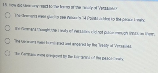 How did Germany react to the terms of the Treaty of Versailles?
The German's were glad to see Wilson's 14 Points added to the peace treaty.
The Germans thought the Treaty of Versailles did not place enough limits on them.
The Germans were humiliated and angered by the Treaty of Versailles.
The Germans were overjoyed by the fair terms of the peace treaty.