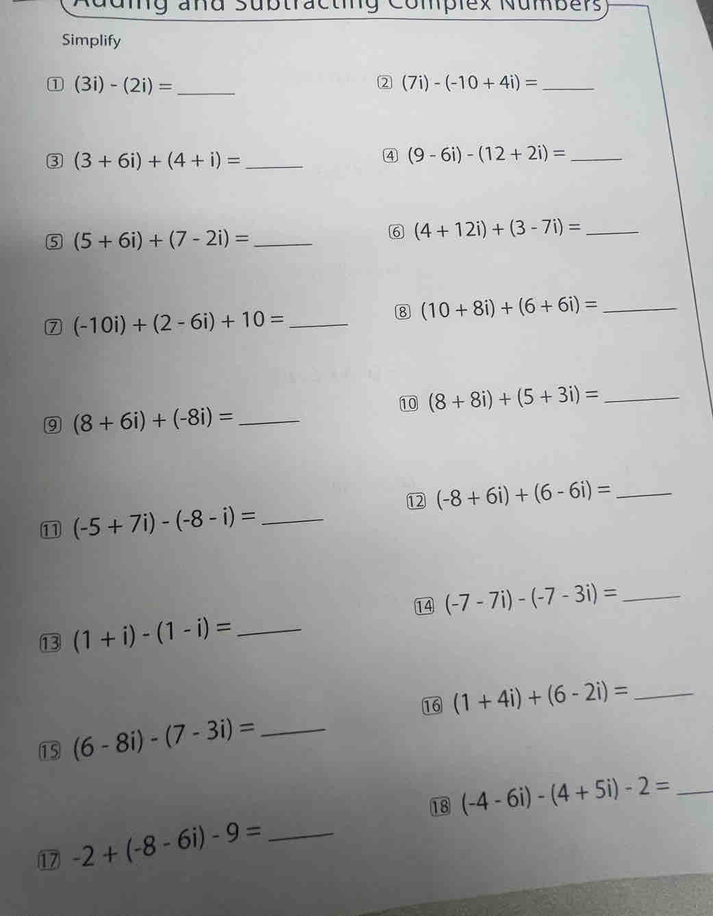 aug añd Subtracting Complex Numbers 
Simplify 
① (3i)-(2i)= _ 
2 (7i)-(-10+4i)= _ 
3 (3+6i)+(4+i)= _ 
4 (9-6i)-(12+2i)= _ 
5 (5+6i)+(7-2i)= _ 
6 (4+12i)+(3-7i)= _ 
7 (-10i)+(2-6i)+10= _ 
8 (10+8i)+(6+6i)= _ 
10 (8+8i)+(5+3i)= _ 
9 (8+6i)+(-8i)= _ 
12 (-8+6i)+(6-6i)= _ 
11 (-5+7i)-(-8-i)= _ 
14 (-7-7i)-(-7-3i)= _ 
13 (1+i)-(1-i)= _ 
15 (6-8i)-(7-3i)= _16 (1+4i)+(6-2i)= _ 
17 -2+(-8-6i)-9= _18 (-4-6i)-(4+5i)-2= _