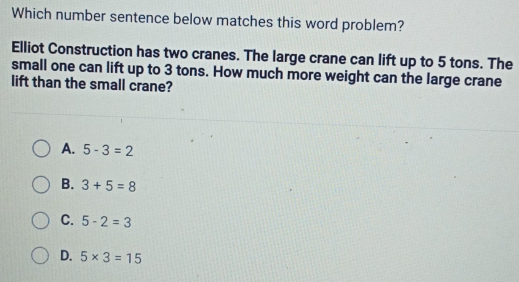 Which number sentence below matches this word problem?
Elliot Construction has two cranes. The large crane can lift up to 5 tons. The
small one can lift up to 3 tons. How much more weight can the large crane
lift than the small crane?
A. 5-3=2
B. 3+5=8
C. 5-2=3
D. 5* 3=15