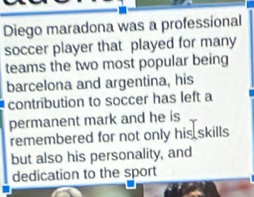 Diego maradona was a professional 
soccer player that played for many 
teams the two most popular being 
barcelona and argentina, his 
contribution to soccer has left a 
permanent mark and he is 
remembered for not only his skills 
but also his personality, and 
dedication to the sport