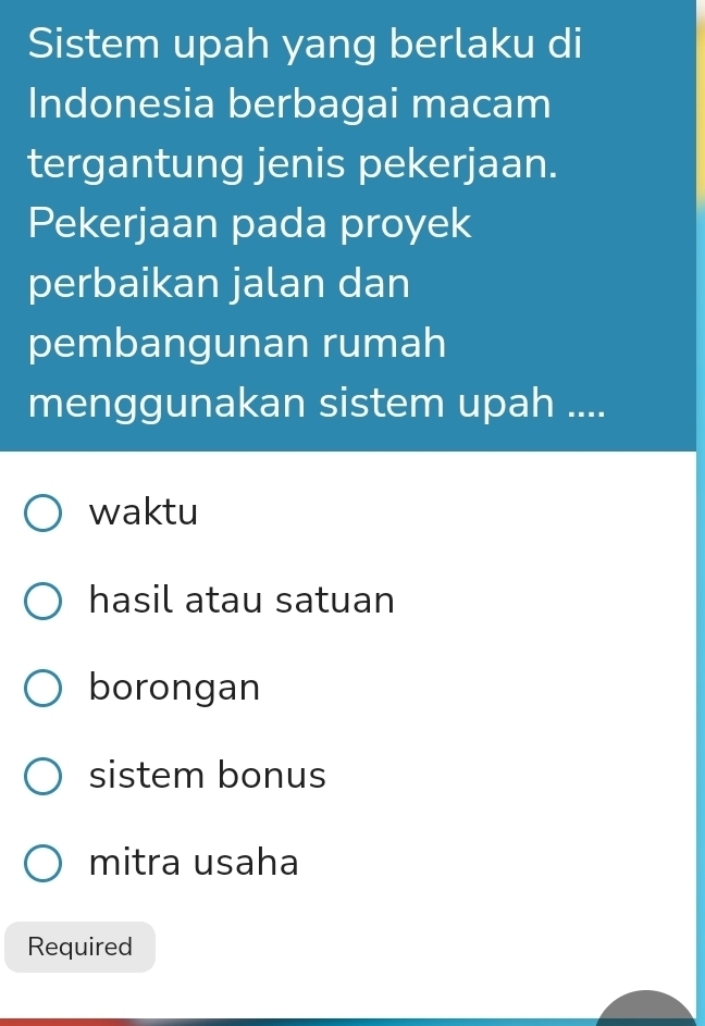 Sistem upah yang berlaku di
Indonesia berbagai macam
tergantung jenis pekerjaan.
Pekerjaan pada proyek
perbaikan jalan dan
pembangunan rumah
menggunakan sistem upah ....
waktu
hasil atau satuan
borongan
sistem bonus
mitra usaha
Required