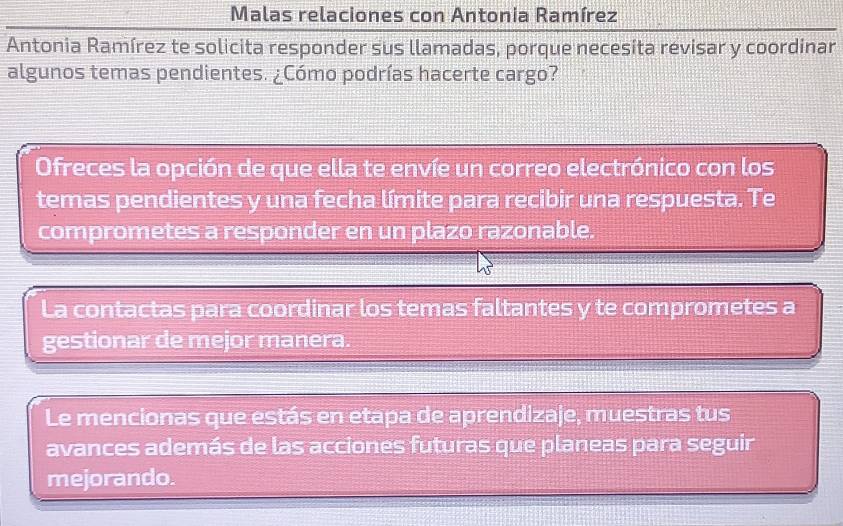 Malas relaciones con Antonia Ramírez 
Antonia Ramírez te solicita responder sus llamadas, porque necesita revisar y coordinar 
algunos temas pendientes. ¿Cómo podrías hacerte cargo? 
Ofreces la opción de que ella te envíe un correo electrónico con los 
temas pendientes y una fecha límite para recibir una respuesta. Te 
comprometes a responder en un plazo razonable. 
La contactas para coordinar los temas faltantes y te comprometes a 
gestionar de mejor manera. 
Le mencionas que estás en etapa de aprendizaje, muestras tus 
avances además de las acciones futuras que planeas para seguir 
mejorando.