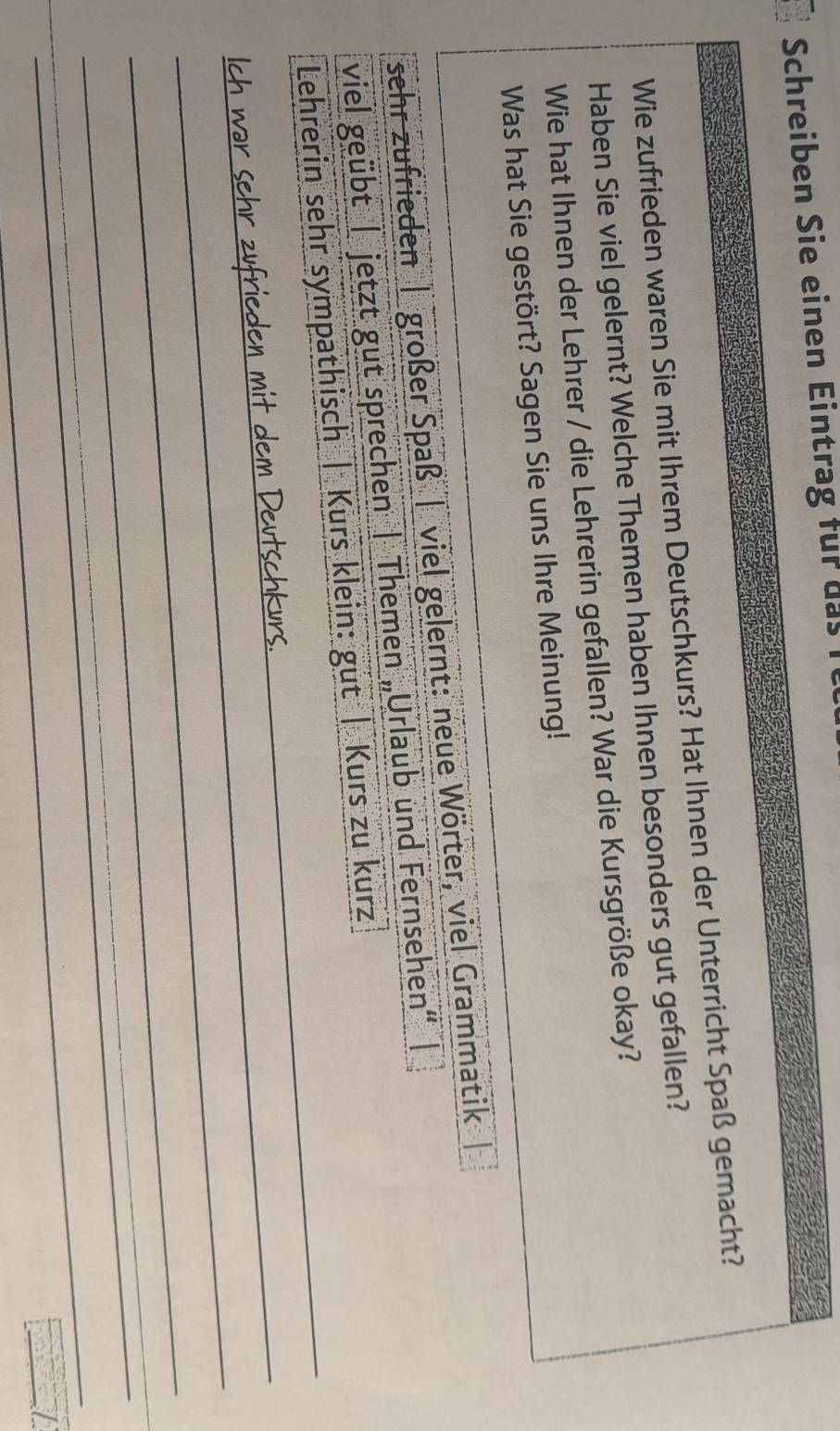 Schreiben Sie einen Eintrag für das 
Wie zufrieden waren Sie mit Ihrem Deutschkurs? Hat Ihnen der Unterricht Spaß gemacht? 
Haben Sie viel gelernt? Welche Themen haben Ihnen besonders gut gefallen? 
Wie hat Ihnen der Lehrer / die Lehrerin gefallen? War die Kursgröße okay? 
Was hat Sie gestört? Sagen Sie uns Ihre Meinung! 
sehr zufrieden | großer Spaß | viel gelernt: neue Wörter, viel Grammatik 
_ 
viel geübt | jetzt gut sprechen | Themen „Urlaub und Fernsehen“ | 
Lehrerin sehr sympathisch | Kurs klein: gut | Kurs zu kurz 
_ 
_ 
_ 
_ 
_ 
_ 
_ 
_ 
__ 
_