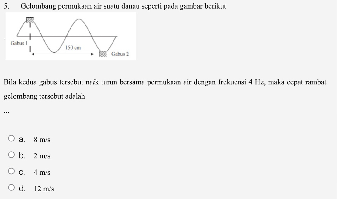 Gelombang permukaan air suatu danau seperti pada gambar berikut
Bila kedua gabus tersebut naik turun bersama permukaan air dengan frekuensi 4 Hz, maka cepat rambat
gelombang tersebut adalah
.
a. 8 m/s
b. 2 m/s
C. 4 m/s
d. 12 m/s