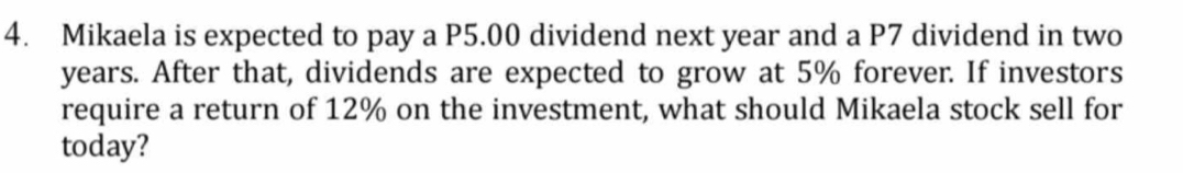 Mikaela is expected to pay a P5.00 dividend next year and a P7 dividend in two
years. After that, dividends are expected to grow at 5% forever. If investors 
require a return of 12% on the investment, what should Mikaela stock sell for 
today?