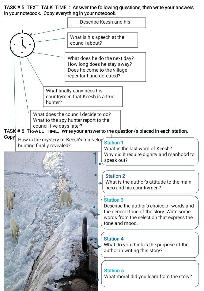 TASK # 5 TEXT TALK TIME : Answer the following questions, then write your answers 
in your notebook. Copy everything in your notebook. 
Describe Keesh and his 
What is his speech at the 
council about? 
What does he do the next day? 
How long does he stay away? 
Does he come to the village 
repentant and defeated? 
What finally convinces his 
countrymen that Keesh is a true 
hunter? 
What does the council decide to do? 
What to the spy hunter report to the 
council five days later? 
TASK # 6 TRAVEL TME. write your answer to the question/s placed in each station. 
Copy How is the mystery of Keesh's marvelo Station 1 
hunting finally revealed? What is the last word of Keesh? 
Why did it require dignity and manhood to 
speak out? 
Station 2 
What is the author's attitude to the main 
hero and his countrymen? 
Station 3 
Describe the author's choice of words and 
the general tone of the story. Write some 
words from the selection that express the 
tone and mood. 
Station 4 
What do you think is the purpose of the 
author in writing this story? 
Station 5 
What moral did you learn from the story?