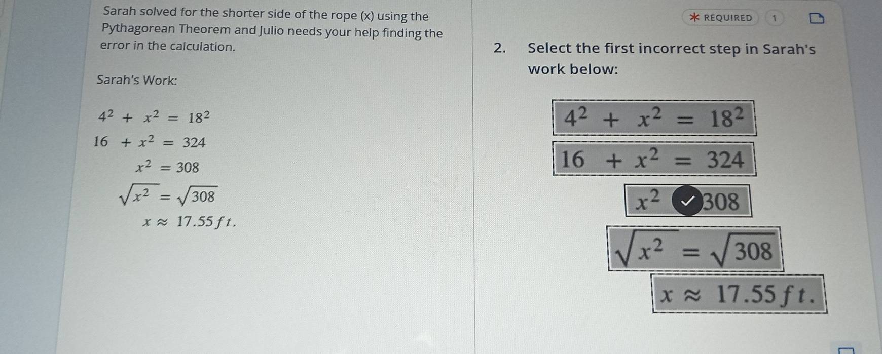 Sarah solved for the shorter side of the rope (x) using the *REQUIRED 1
Pythagorean Theorem and Julio needs your help finding the
error in the calculation. 2. Select the first incorrect step in Sarah's
work below:
Sarah's Work:
4^2+x^2=18^2
4^2+x^2=18^2
16+x^2=324
x^2=308
16+x^2=324
sqrt(x^2)=sqrt(308)
x^2□ 308
xapprox 17.55ft.
sqrt(x^2)=sqrt(308)
xapprox 17.55ft.