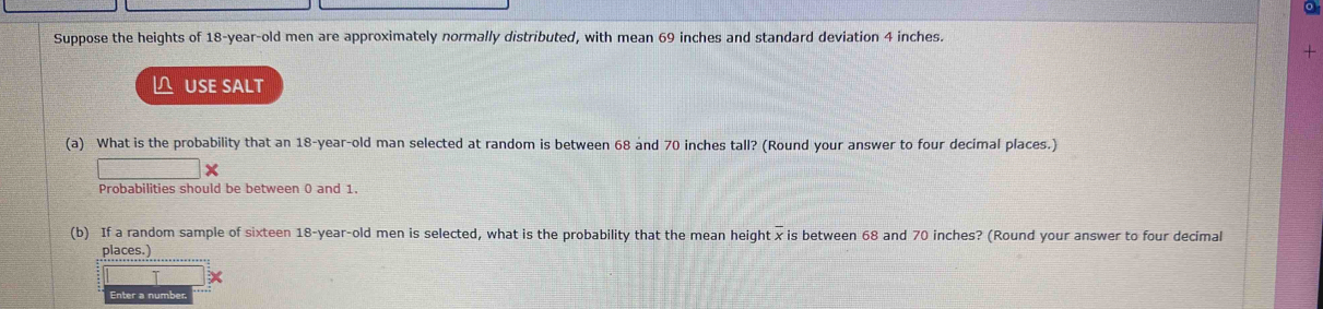 Suppose the heights of 18-year-old men are approximately normally distributed, with mean 69 inches and standard deviation 4 inches. 
+ 
≌ USE SALT 
(a) What is the probability that an 18-year -old man selected at random is between 68 and 70 inches tall? (Round your answer to four decimal places.) 
Probabilities should be between 0 and 1. 
(b) If a random sample of sixteen 18-year -old men is selected, what is the probability that the mean height x is between 68 and 70 inches? (Round your answer to four decimal 
places.)