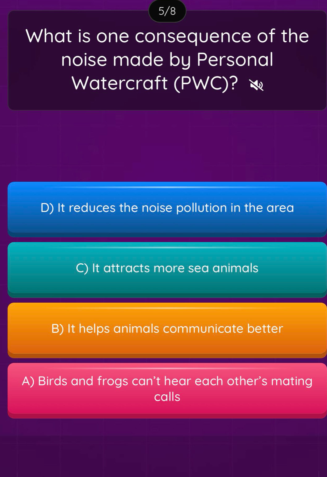 5/8
What is one consequence of the
noise made by Personal
Watercraft (PWC)?
D) It reduces the noise pollution in the area
C) It attracts more sea animals
B) It helps animals communicate better
A) Birds and frogs can't hear each other's mating
calls