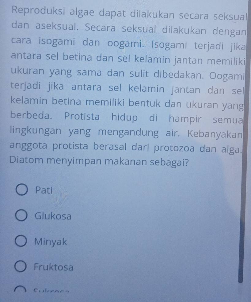 Reproduksi algae dapat dilakukan secara seksual
dan aseksual. Secara seksual dilakukan dengan
cara isogami dan oogami. Isogami terjadi jika
antara sel betina dan sel kelamin jantan memiliki
ukuran yang sama dan sulit dibedakan. Oogami
terjadi jika antara sel kelamin jantan dan sel
kelamin betina memiliki bentuk dan ukuran yang
berbeda. Protista hidup di hampir semua
lingkungan yang mengandung air. Kebanyakan
anggota protista berasal dari protozoa dan alga.
Diatom menyimpan makanan sebagai?
Pati
Glukosa
Minyak
Fruktosa
Cubracs