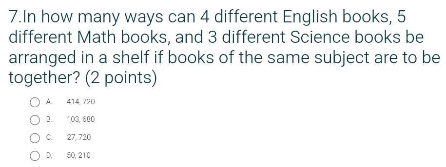 In how many ways can 4 different English books, 5
different Math books, and 3 different Science books be
arranged in a shelf if books of the same subject are to be
together? (2 points)
A. 414, 720
B. 103, 680
C. 27, 720
D. 50, 210