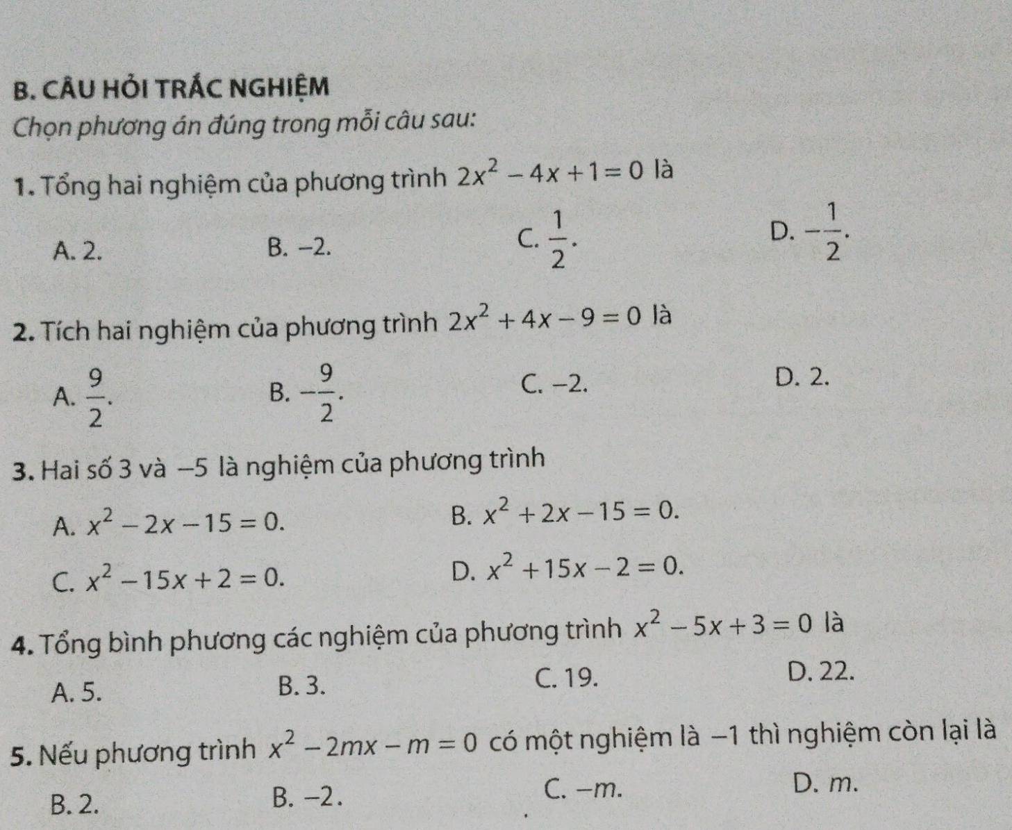 CÂU HỏI TRÁC NGHIỆM
Chọn phương án đúng trong mỗi câu sau:
1. Tổng hai nghiệm của phương trình 2x^2-4x+1=0 là
A. 2. B. -2.
C.  1/2 . - 1/2 . 
D.
2. Tích hai nghiệm của phương trình 2x^2+4x-9=0 là
A.  9/2 . - 9/2 . C. −2.
B.
D. 2.
3. Hai số 3 và −5 là nghiệm của phương trình
A. x^2-2x-15=0. B. x^2+2x-15=0.
C. x^2-15x+2=0. D. x^2+15x-2=0. 
4. Tổng bình phương các nghiệm của phương trình x^2-5x+3=0 là
A. 5. B. 3. C. 19.
D. 22.
5. Nếu phương trình x^2-2mx-m=0 có một nghiệm là −1 thì nghiệm còn lại là
C. −m. D. m.
B. 2.
B. -2.