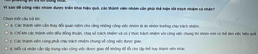 Ông an đa 1ội đung nhất 
Vì sao để công việc nhóm được triển khai hiệu quả, các thành viên nhóm cản phải thể hiện tốt trách nhiệm cá nhân?
Chọn một câu trả lời:
a. Các thành viên cần thay đổi quan niệm cho rằng những công việc nhóm là do nhóm trưởng chịu trách nhiệm.
b. Chỉ khi các thành viên đều đồng thuận, chia sẻ trách nhiệm và có ý thức trách nhiệm với công việc chung thì nhóm mới có thể làm việc hiệu quả
c. Các thành viên cùng phải chịu trách nhiệm chung về công việc được giao.
d. Mỗi cá nhân cần tập trung vào công việc được giao để không đổ lỗi cho tập thể hay thành viên khác.