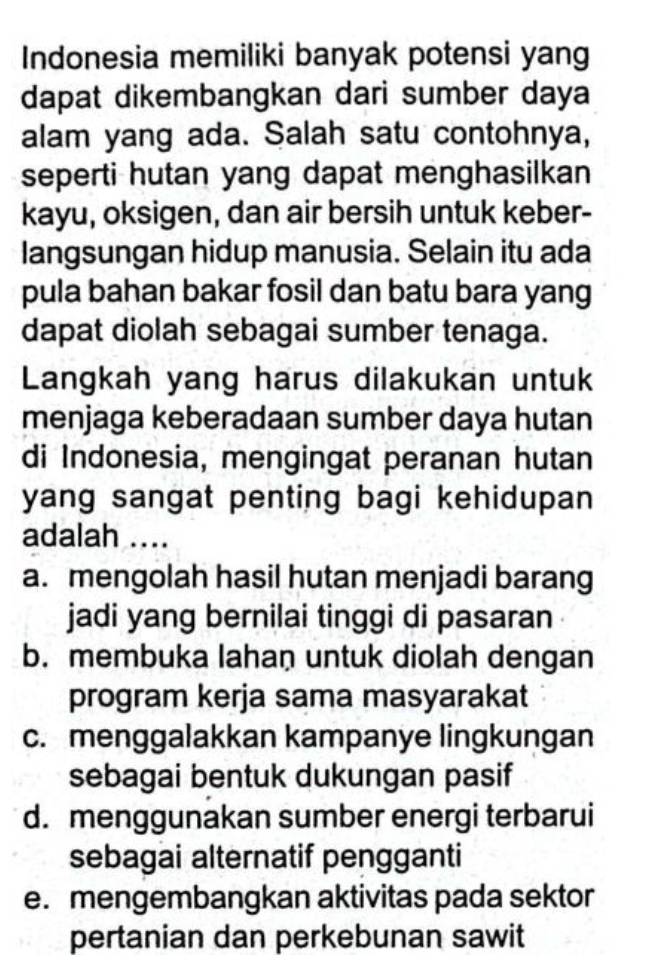 Indonesia memiliki banyak potensi yang
dapat dikembangkan dari sumber daya
alam yang ada. Salah satu contohnya,
seperti hutan yang dapat menghasilkan 
kayu, oksigen, dan air bersih untuk keber-
langsungan hidup manusia. Selain itu ada
pula bahan bakar fosil dan batu bara yang
dapat diolah sebagai sumber tenaga.
Langkah yang harus dilakukan untuk
menjaga keberadaan sumber daya hutan
di Indonesia, mengingat peranan hutan
yang sangat penting bagi kehidupan 
adalah ....
a. mengolah hasil hutan menjadi barang
jadi yang bernilai tinggi di pasaran
b. membuka lahan untuk diolah dengan
program kerja sama masyarakat
c. menggalakkan kampanye lingkungan
sebagai bentuk dukungan pasif
d. menggunakan sumber energi terbarui
sebagai alternatif pengganti
e. mengembangkan aktivitas pada sektor
pertanian dan perkebunan sawit