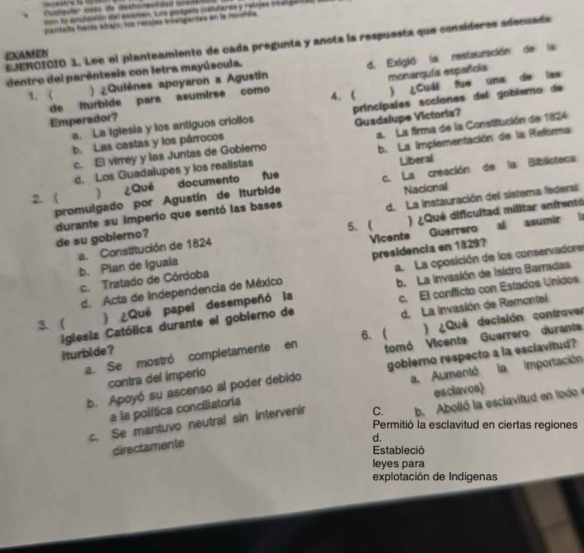 Cualquier caso de dechonestdad asad a n
con lo anulación del examen. Los pádgets (nelutares y relojes islgarie a
pantalla havía abajo, los relojes inteligentes en is modilis
EJEROIOIO X. Lee el planteamiento de cada pregunta y anota la respuesta que consíderes adecuada
EXAMEN
1. ( )   Quiènes apoyaron a Agustín d. Exigló la restauración de la
dentro del paréntesis con letra mayúscula.
4. ( ) ¿Cuál fue una de las
de lturbide para asumirse como monarquía españoía
a. La Iglesia y los antiguos criollos principales acciones del gobiero de
Emperador?
b. Las castas y los párrocos Guadalupe Victoria?
c. El virrey y las Juntas de Gobiero a. La firma de la Constitución de 1824
d. Los Guadalupes y los realistas b. La implementación de la Reforma
Liberal
promulgado por Agustín de Iturbide c. La creación de la Biblicteca
2. ( ) ¿Qué documento fue
Nacional
de su gobierno? d. La instauración del sistema federal
durante su imperio que sentó las bases
5.
a. Constitución de 1824 ) ¿Qué dificultad militar enfrentó
b. Pian de Iguala Vicente Guerrero al asumir
c. Tratado de Córdoba presidencia en 1829?
d. Acta de Independencia de México a. La oposición de los conservadore
iglesia Católica durante el gobierno de c. El conflicto con Estados Unidos
3. (
) ¿Qué papel desempeñó la b. La invasión de Isidro Barradas
iturbide ? d. La invasión de Remontel
6、
a. Se mostró completamente en ) ¿Qué decisión controver
contra del imperio tomó Vicente Guerrero durant
b. Apoyó su ascenso al poder debido goblerno respecto a la esclavitud?
a la política conciliatoria a. Aumentó la  importación
esclavos
C.
directamente b. Abolló la esclavitud en tod 
c. Se mantuvo neutral sin intervenir
Permitió la esclavitud en ciertas regiones
d.
Estableció
leyes para
explotación de Indigenas