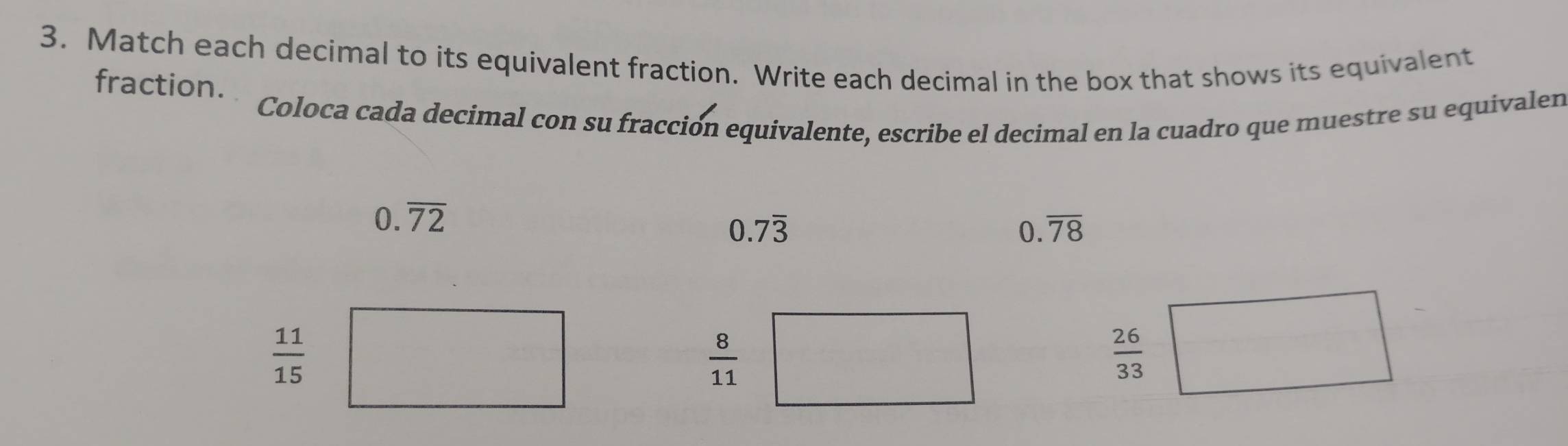 Match each decimal to its equivalent fraction. Write each decimal in the box that shows its equivalent 
fraction. 
Coloca cada decimal con su fracción equivalente, escribe el decimal en la cuadro que muestre su equivalen
0.overline 72
0.7overline 3
0. overline 78
 11/15 
 8/11  □ 
 26/33 □