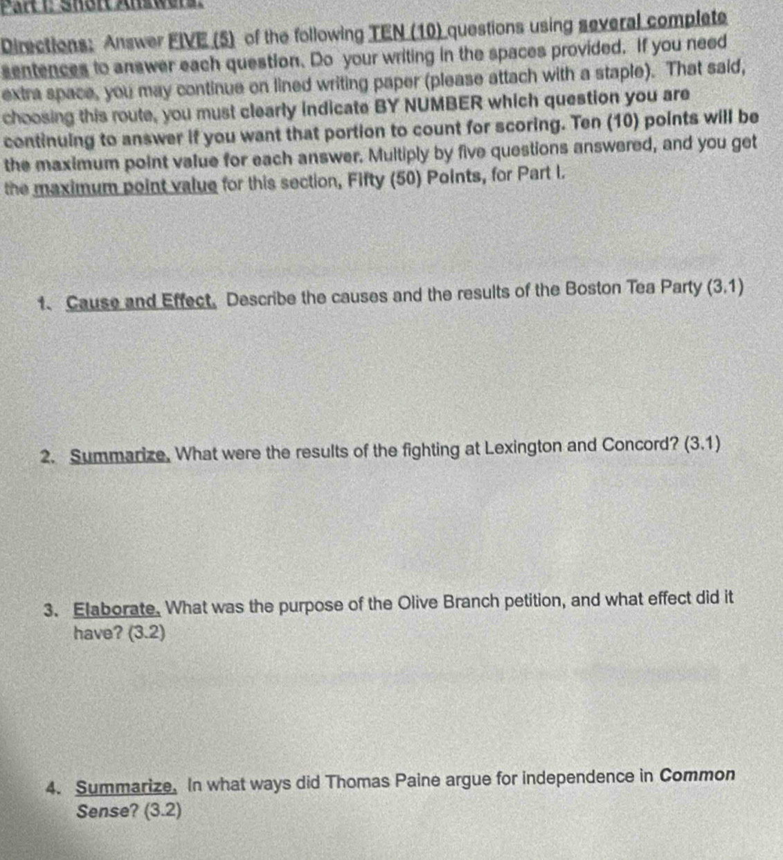 Shört Answers. 
Directions: Answer FIVE (5) of the following TEN (10) questions using several complete 
sentences to answer each question. Do your writing in the spaces provided. If you need 
extra space, you may continue on lined writing paper (please attach with a staple). That said, 
choosing this route, you must clearly indicate BY NUMBER which question you are 
continuing to answer if you want that portion to count for scoring. Ten (10) points will be 
the maximum point value for each answer. Multiply by five questions answered, and you get 
the maximum point value for this section, Fifty (50) Points, for Part I. 
1、 Cause and Effect, Describe the causes and the results of the Boston Tea Party (3.1)
2. Summarize. What were the results of the fighting at Lexington and Concord? (3.1)
3. Elaborate. What was the purpose of the Olive Branch petition, and what effect did it 
have? (3.2)
4. Summarize. In what ways did Thomas Paine argue for independence in Common 
Sense? (3.2)