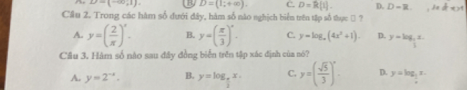 D=(-∈fty ,1). U D=(1;+∈fty ). C. D=R[1]. D. D=R. 1adtx>1
Cầu 2. Trong các hàm số đưới đây, hàm số nào nghịch biển trên tập số thực → ?
A. y=( 2/π  )^x. B. y=( π /3 )^circ . C. y=log _a(4x^2+1). D. y=log _ 2/3 x. 
Câu 3. Hàm số nào sau đây đồng biển trên tập xác định của nó?
A. y=2^(-x). B. y=log _ π /2 x. C. y=( sqrt(5)/3 )^circ - D. y=log _ 1/2 x.