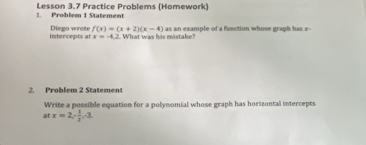 Lesson 3.7 Practice Problems (Homework) 
1. Problem 1 Statement 
Diego wrote f(x)=(x+2)(x-4) as an example of a function whose graph has x - 
intercepts at x=-4, 2. What was his mistake? 
2. Problem 2 Statement 
Write a possible equation for a polynomial whose graph has horizontal intercepts 
at x=2, - 1/2 , -3.