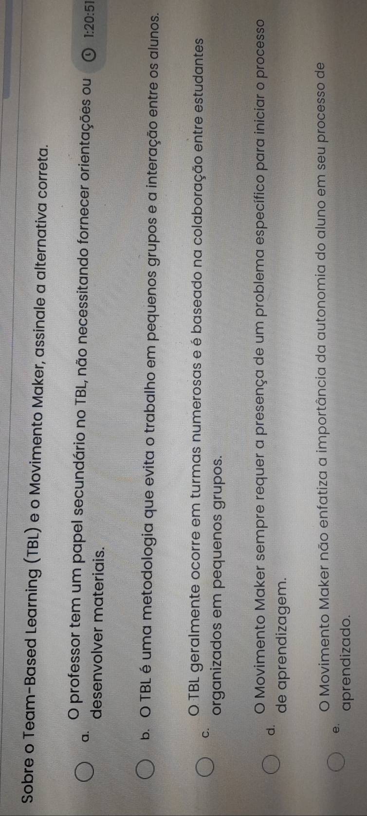 Sobre o Team-Based Learning (TBL) e o Movimento Maker, assinale a alternativa correta.
a.
O professor tem um papel secundário no TBL, não necessitando fornecer orientações ou 1:20:5
desenvolver materiais.
b. O TBL é uma metodologia que evita o trabalho em pequenos grupos e a interação entre os alunos.
O TBL geralmente ocorre em turmas numerosas e é baseado na colaboração entre estudantes
C.
organizados em pequenos grupos.
O Movimento Maker sempre requer a presença de um problema específico para iniciar o processo
d.
de aprendizagem.
O Movimento Maker não enfatiza a importância da autonomia do aluno em seu processo de
e.
aprendizado.