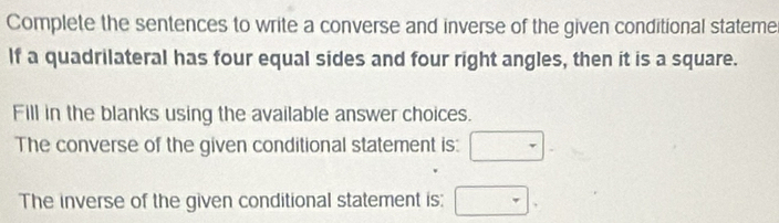 Complete the sentences to write a converse and inverse of the given conditional stateme 
If a quadrilateral has four equal sides and four right angles, then it is a square. 
Fill in the blanks using the available answer choices. 
The converse of the given conditional statement is: 
The inverse of the given conditional statement is: