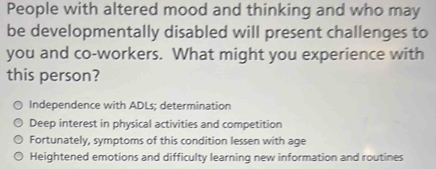 People with altered mood and thinking and who may
be developmentally disabled will present challenges to
you and co-workers. What might you experience with
this person?
Independence with ADLs; determination
Deep interest in physical activities and competition
Fortunately, symptoms of this condition lessen with age
Heightened emotions and difficulty learning new information and routines