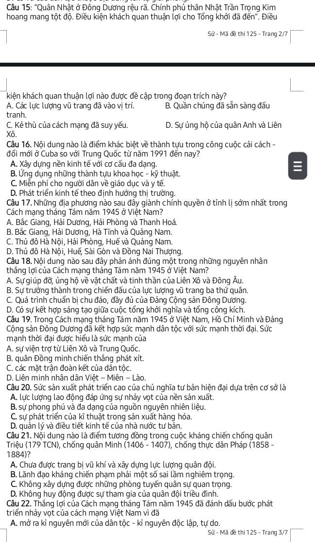 “Quân Nhật ở Đông Dương rệu rã. Chính phủ thân Nhật Trần Trọng Kim
hoang mang tột độ. Điều kiện khách quan thuận lợi cho Tổng khởi đã đến''. Điều
Sử - Mã đề thi 125 - Trang 2/7
kiện khách quan thuận lợi nào được đề cập trong đoạn trích này?
A. Các lực lượng vũ trang đã vào vị trí. B. Quần chúng đã sẵn sàng đấu
tranh.
C. Kẻ thù của cách mạng đã suy yếu. D. Sự ủng hộ của quân Anh và Liên
Xô.
Câu 16. Nội dung nào là điểm khác biệt về thành tựu trong công cuộc cải cách -
đổi mới ở Cuba so với Trung Quốc từ năm 1991 đến nay?
A. Xây dựng nền kinh tế với cơ cấu đa dạng.
B. Ứng dụng những thành tựu khoa học - kỹ thuật.
C. Miễn phí cho người dân về giáo dục và y tế.
D. Phát triển kinh tế theo định hướng thị trường.
Câu 17. Những địa phương nào sau đây giành chính quyền ở tỉnh lị sớm nhất trong
Cách mạng tháng Tám năm 1945 ở Việt Nam?
A. Bắc Giang, Hải Dương, Hải Phòng và Thanh Hoá.
B. Bắc Giang, Hải Dương, Hà Tĩnh và Quảng Nam.
C. Thủ đô Hà Nội, Hải Phòng, Huế và Quảng Nam.
D. Thủ đô Hà Nội, Huế, Sài Gòn và Đồng Nai Thượng.
Câu 18. Nội dung nào sau đây phản ánh đúng một trong những nguyên nhân
thắng lợi của Cách mạng tháng Tám năm 1945 ở Việt Nam?
A. Sự giúp đỡ, ủng hộ về vật chất và tinh thần của Liên Xô và Đông Âu.
B. Sự trưởng thành trong chiến đấu của lực lượng vũ trang ba thứ quân.
C. Quá trình chuẩn bị chu đáo, đầy đủ của Đảng Cộng sản Đông Dương.
D. Có sự kết hợp sáng tạo giữa cuộc tổng khởi nghĩa và tổng công kích.
Câu 19. Trong Cách mạng tháng Tám năm 1945 ở Việt Nam, Hồ Chí Minh và Đảng
Cộng sản Đông Dương đã kết hợp sức mạnh dân tộc với sức mạnh thời đại. Sức
mạnh thời đại được hiểu là sức mạnh của
A. sự viện trợ từ Liên Xô và Trung Quốc.
B. quân Đồng minh chiến thắng phát xít.
C. các mặt trận đoàn kết của dân tộc.
D. Liên minh nhân dân Việt - Miên - Lào.
Câu 20. Sức sản xuất phát triển cao của chủ nghĩa tư bản hiện đại dựa trên cơ sở là
A. lực lượng lao động đáp ứng sự nhảy vọt của nền sản xuất.
B. sự phong phú và đa dạng của nguồn nguyên nhiên liệu.
C. sự phát triển của kĩ thuật trong sản xuất hàng hóa.
D. quản lý và điều tiết kinh tế của nhà nước tư bản.
Câu 21. Nội dung nào là điểm tương đồng trong cuộc kháng chiến chống quân
Triệu (179 TCN), chống quân Minh (1406 - 1407), chống thực dân Pháp (1858 -
1884)?
A. Chưa được trang bị vũ khí và xây dựng lực lượng quân đội.
B. Lãnh đạo kháng chiến phạm phải một số sai lầm nghiêm trọng.
C. Không xây dựng được những phòng tuyến quân sự quan trọng.
D. Không huy động được sự tham gia của quân đội triều đình.
Câu 22. Thắng lợi của Cách mạng tháng Tám năm 1945 đã đánh dấu bước phát
triển nhảy vọt của cách mạng Việt Nam vì đã
A. mở ra kỉ nguyên mới của dân tộc - kỉ nguyên độc lập, tự do.
Sử - Mã đề thi 125 - Trang 3/7