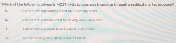 Which of the following drivers is MOST likely to purchase insurance through a residual market program?
A. A driver with one parking ticket on his driving record
B. A driver with a recent arrest for driving while intoxicated
C. A driver who has never been involved in an accident
D. A driver looking for a cheap insurance policy