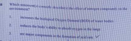 Which statement(s) correctly describe(s) the effect of nitrogen compounds on the
environment?
1 increases the biological Oxygen Demand (BOD) of water bodies
2. reduces the body's ability to absorb oxygen in the lungs
3. are major components in the formation of acid rai