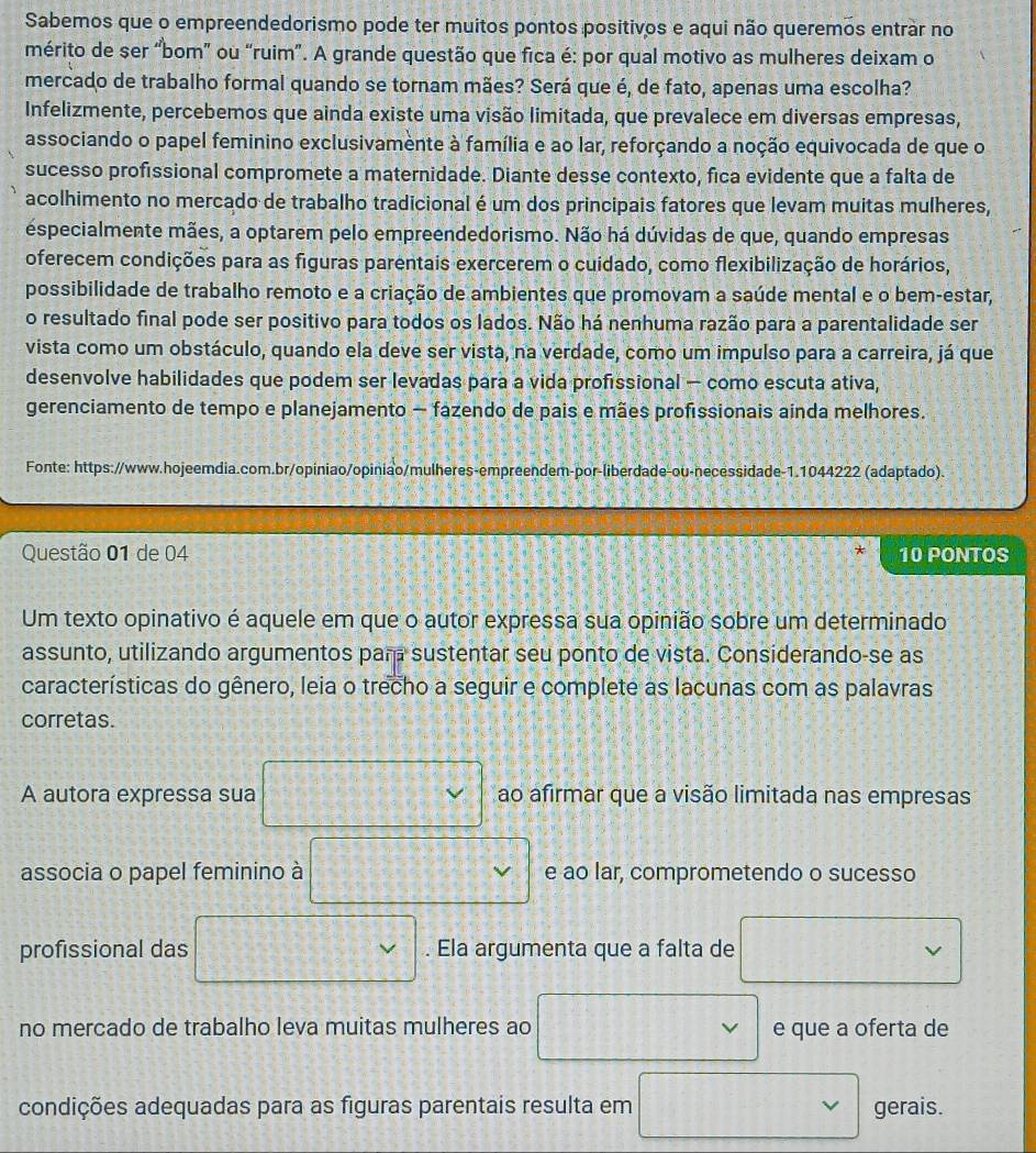 Sabemos que o empreendedorismo pode ter muitos pontos positivos e aqui não queremos entrar no
mérito de ser “bom” ou “ruim”. A grande questão que fica é: por qual motivo as mulheres deixam o
mercado de trabalho formal quando se tornam mães? Será que é, de fato, apenas uma escolha?
Infelizmente, percebemos que ainda existe uma visão limitada, que prevalece em diversas empresas,
associando o papel feminino exclusivamente à família e ao lar, reforçando a noção equivocada de que o
sucesso profissional compromete a maternidade. Diante desse contexto, fica evidente que a falta de
acolhimento no mercado de trabalho tradicional é um dos principais fatores que levam muitas mulheres,
especialmente mães, a optarem pelo empreendedorismo. Não há dúvidas de que, quando empresas
oferecem condições para as figuras parentais exercerem o cuidado, como flexibilização de horários,
possibilidade de trabalho remoto e a criação de ambientes que promovam a saúde mental e o bem-estar,
o resultado final pode ser positivo para todos os lados. Não há nenhuma razão para a parentalidade ser
vista como um obstáculo, quando ela deve ser vista, na verdade, como um impulso para a carreira, já que
desenvolve habilidades que podem ser levadas para a vida profissional — como escuta ativa,
gerenciamento de tempo e planejamento — fazendo de pais e mães profissionais ainda melhores.
Fonte: https://www.hojeemdia.com.br/opiniao/opiniao/mulheres-empreendem-por-liberdade-ou-necessidade-1.1044222 (adaptado).
*
Questão 01 de 04 10 PONTOS
Um texto opinativo é aquele em que o autor expressa sua opinião sobre um determinado
assunto, utilizando argumentos par sustentar seu ponto de vista. Considerando-se as
características do gênero, leia o trecho a seguir e complete as lacunas com as palavras
corretas.
A autora expressa sua ao afirmar que a visão limitada nas empresas
associa o papel feminino à e ao lar, comprometendo o sucesso
profissional das . Ela argumenta que a falta de
no mercado de trabalho leva muitas mulheres ao e que a oferta de
condições adequadas para as figuras parentais resulta em gerais.