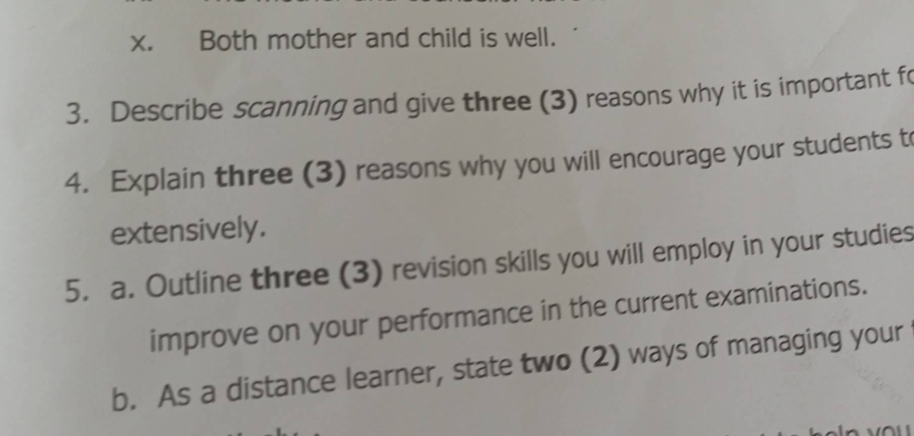 Both mother and child is well. 
3. Describe scanning and give three (3) reasons why it is important fo 
4. Explain three (3) reasons why you will encourage your students t 
extensively. 
5. a. Outline three (3) revision skills you will employ in your studies 
improve on your performance in the current examinations. 
b. As a distance learner, state two (2) ways of managing your