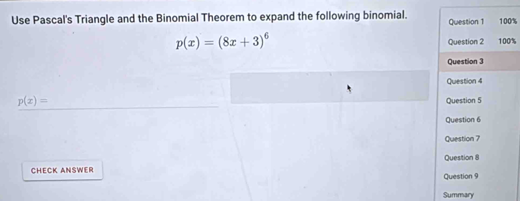 Use Pascal's Triangle and the Binomial Theorem to expand the following binomial. Question 1 100%
p(x)=(8x+3)^6 Question 2 100% 
Question 3 
Question 4
p(x)=
Question 5 
Question 6 
Question 7 
Question 8 
CHECK ANSWER 
Question 9 
Summary