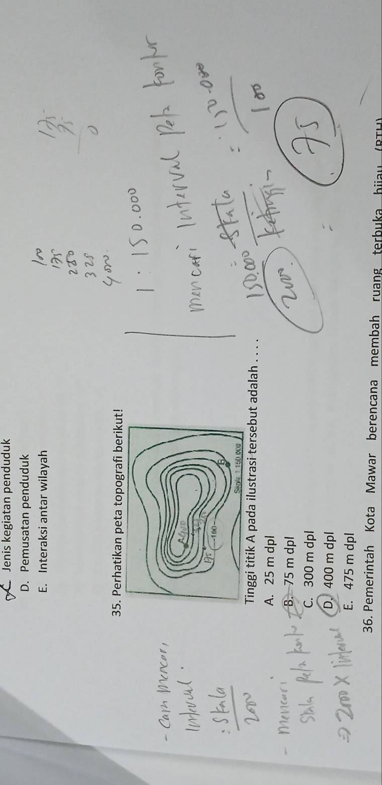 Jenis kegiatan penduduk
D. Pemusatan penduduk
E. Interaksi antar wilayah
35. Perhatikan peta topografi berikut!
Tinggi titik A pada ilustrasi tersebut adalah . . . .
A. 25 m dpl
B. 75 m dpl
C. 300 m dpl
D. 400 m dpl
E. 475 m dpl
36. Pemerintah Kota Mawar berencana membah ruang terbuka hiia
