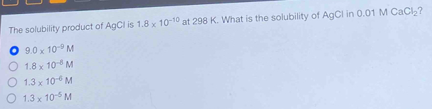 The solubility product of AgCI is 1.8* 10^(-10) at 298 K. What is the solubility of AgCl in 0.01MCaCl_2 ?
o 9.0* 10^(-9)M
1.8* 10^(-8)M
1.3* 10^(-6)M
1.3* 10^(-5)M