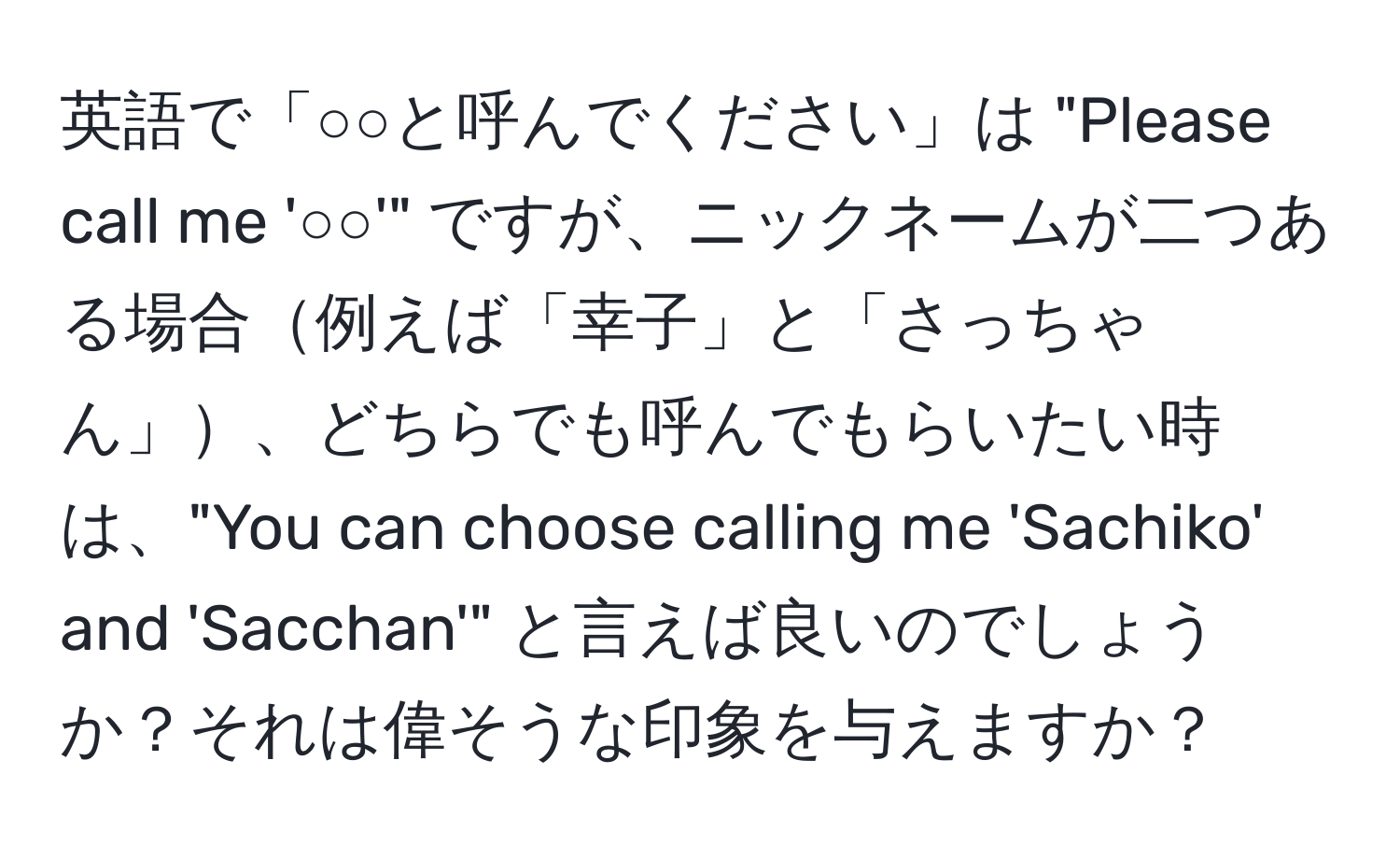 英語で「○○と呼んでください」は "Please call me '○○'" ですが、ニックネームが二つある場合例えば「幸子」と「さっちゃん」、どちらでも呼んでもらいたい時は、"You can choose calling me 'Sachiko' and 'Sacchan'" と言えば良いのでしょうか？それは偉そうな印象を与えますか？