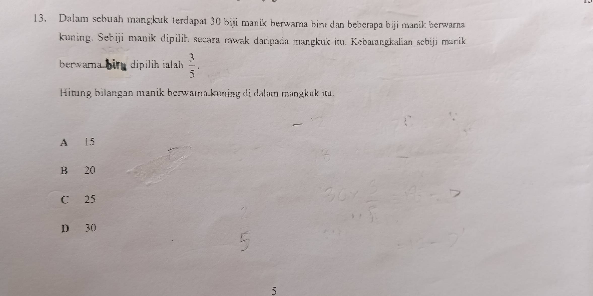 Dalam sebuah mangkuk terdapat 30 biji manik berwarna biru dan beberapa biji manik berwarna
kuning. Sebiji manik dipilih secara rawak daripada mangkuk itu. Kebarangkalian sebiji manik
berwara bir dipilih ialah .  3/5 . 
Hitung bilangan manik berwarna kuning di dalam mangkuk itu.
A 15
B 20
C 25
D 30
5