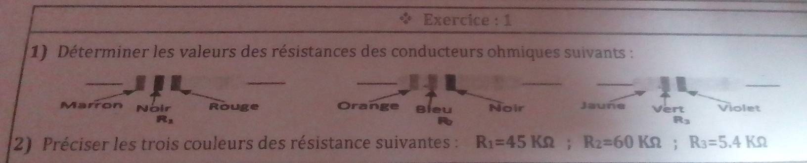 Exercice : 1
1) Déterminer les valeurs des résistances des conducteurs ohmiques suivants :
_
_
__
_
Marron Noir Rouge Orange Bleu Noir Jaune Vert Violet

Rs
2) Préciser les trois couleurs des résistance suivantes : R_1=45KOmega; R_2=60KOmega; R_3=5.4KOmega