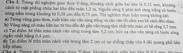 Cầu 3. Trong thí nghiệm giao thoa Y -âng, khoảng cách giữa hai khe là 0,12 mm, khoảng 
cách từ mặt phẳng chứa hai khe đến màn 1,2 m. Nguồn sáng S phát ánh sáng trắng có bước 
sóng nằm trong khoảng từ 0,38 μm đến 0,75 μm. Thí nghiệm thực hiện trong không khí. 
a) Trong vùng giao thoa, xuất hiện các vân sáng trắng và các vân tối nằm xen kẽ cách đều nhau. 
b) Vùng sáng có màu liên tục từ tím đến đỏ gần vân trung tâm nhất trên màn có bề rộng 3,7 mm. 
c) Tại điểm M trên màn cách vân sáng trung tâm 5,2 cm, bức xạ cho vân sáng có bước sóng 
ngắn nhất bằng 0,4 µm. 
d) Tại điểm N trên màn cách vân trung tâm 2 cm có sự chồng chập của 4 dài quang phổ liên 
tiếp nhau. 
Câu 4. Trong thí nghiêm giao thoa Y -âng, khoảng cách giữa hai khe là 0.5 mm kh