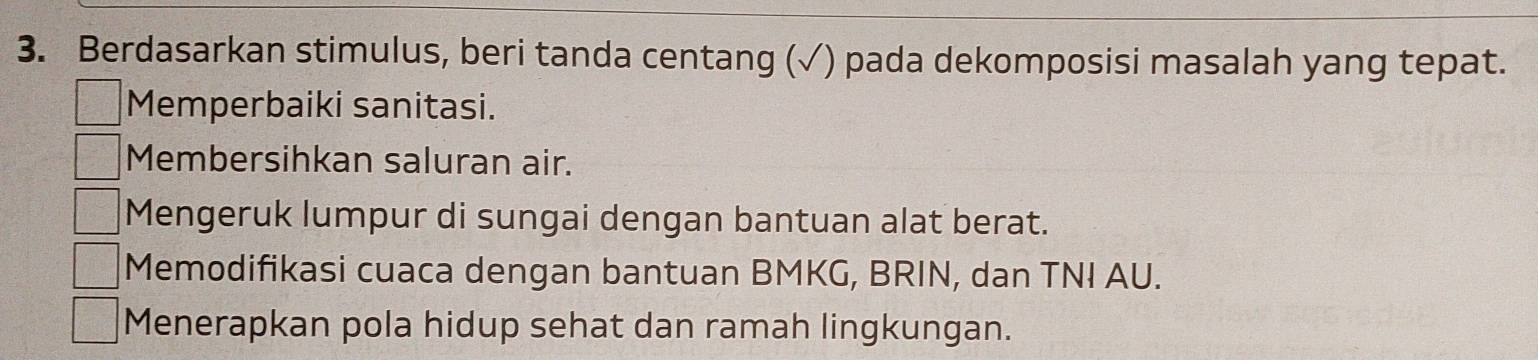 Berdasarkan stimulus, beri tanda centang (√) pada dekomposisi masalah yang tepat.
Memperbaiki sanitasi.
Membersihkan saluran air.
Mengeruk lumpur di sungai dengan bantuan alat berat.
Memodifikasi cuaca dengan bantuan BMKG, BRIN, dan TNI AU.
Menerapkan pola hidup sehat dan ramah lingkungan.