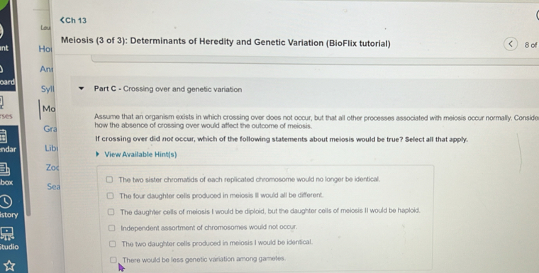 <
int Hoi 8 of
An
oard Syll Part C - Crossing over and genetic variation
Mo
ses Assume that an organism exists in which crossing over does not occur, but that all other processes associated with meiosis occur normally. Conside
Gra how the absence of crossing over would affect the outcome of meiosis.
If crossing over did nor occur, which of the following statements about meiosis would be true? Select all that apply.
ndar Libi View Available Hint(s)
Zoc
 The two sister chromatids of each replicated chromosome would no longer be identical.
box Sea
The four daughter cells produced in meiosis II would all be different.
istory The daughter cells of meiosis I would be diploid, but the daughter cells of meiosis II would be haploid.
Independent assortment of chromosomes would not occur.
Studio The two daughter cells produced in meiosis I would be identical.
There would be less genetic variation among gametes.