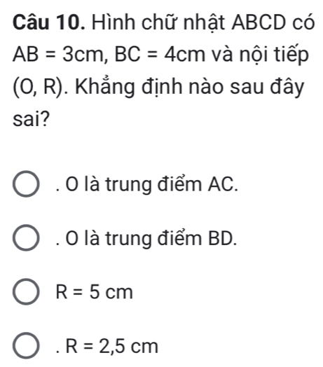 Hình chữ nhật ABCD có
AB=3cm, BC=4cm và nội tiếp
(0,R). Khẳng định nào sau đây
sai?. O là trung điểm AC.. O là trung điểm BD.
R=5cm . R=2,5cm