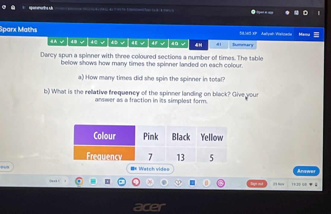 sparxmaths uk tpassane=0a/co242d4dz/4a1fee78-33b9dse00560/task/4/ten>a Open in app 
Sparx Maths 58,145 overline XE Aaliyah Walizada Menu 
4A 48 4C 4 D 4E 4F 4G 4H 41 Summary 
Darcy spun a spinner with three coloured sections a number of times. The table 
below shows how many times the spinner landed on each colour. 
a) How many times did she spin the spinner in total? 
b) What is the relative frequency of the spinner landing on black? Give your 
answer as a fraction in its simplest form. 
ous Watch video Answer 
Desk 1 Sign out 25 Nov 19:20 GB 
.
