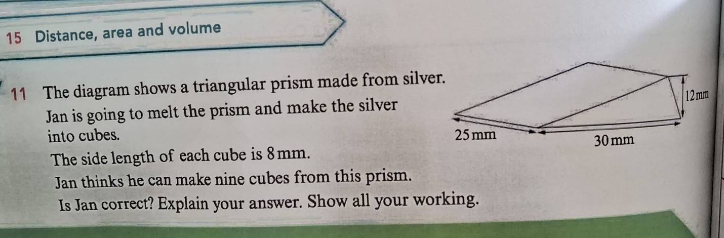 Distance, area and volume 
11 The diagram shows a triangular prism made from silver. 
Jan is going to melt the prism and make the silver 
into cubes. 
The side length of each cube is 8mm. 
Jan thinks he can make nine cubes from this prism. 
Is Jan correct? Explain your answer. Show all your working.