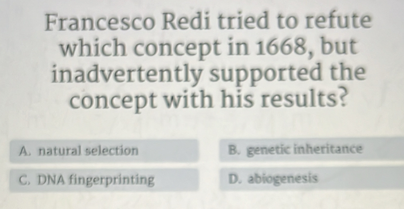 Francesco Redi tried to refute
which concept in 1668, but
inadvertently supported the
concept with his results?
A. natural selection B. genetic inheritance
C. DNA fingerprinting D. abiogenesis